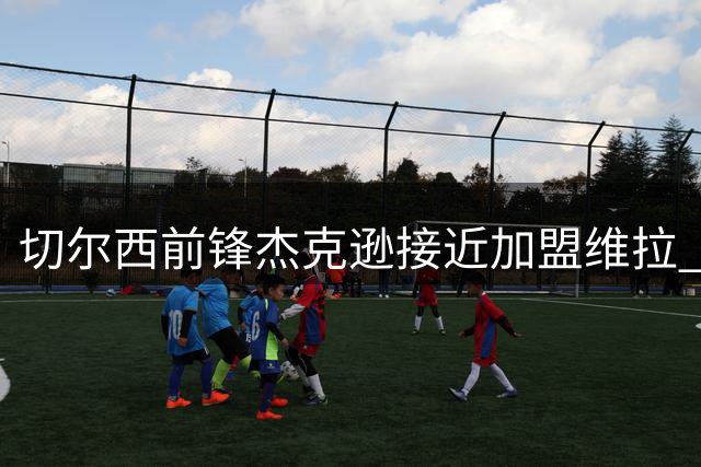 切尔西前锋杰克逊接近加盟维拉 转会费最高可达6500万镑